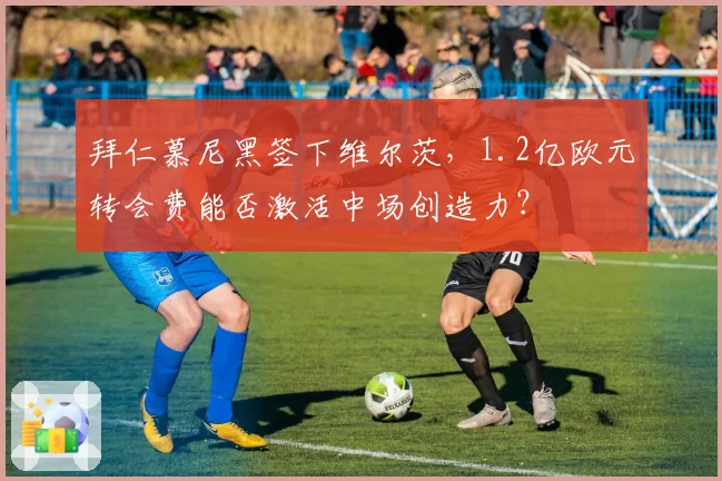 拜仁慕尼黑签下维尔茨,1.2亿欧元转会费能否激活中场创造力?