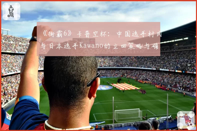 《街霸6》卡普空杯：中国选手村肉与日本选手Kawano的立回策略与确反成功率统计