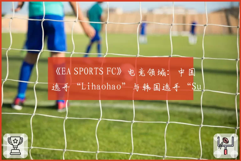 《EA SPORTS FC》电竞领域：中国选手“Lihaohao”与韩国选手“Suhyeok”的终极球队模式胜率与战术风格对比