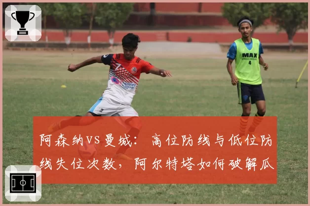 阿森纳vs曼城:高位防线与低位防线失位次数,阿尔特塔如何破解瓜迪奥拉