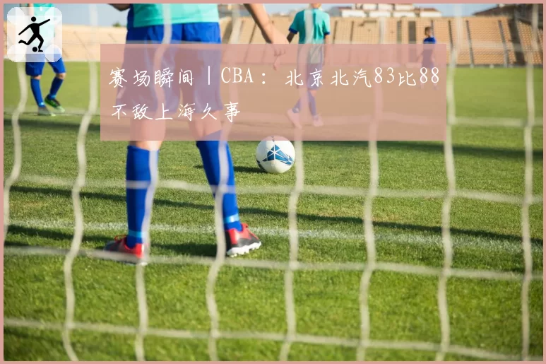 赛场瞬间|CBA :北京北汽83比88不敌上海久事