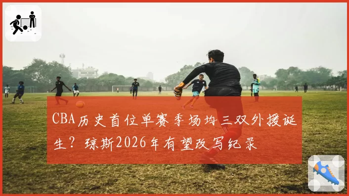 CBA历史首位单赛季场均三双外援诞生?琼斯2026年有望改写纪录