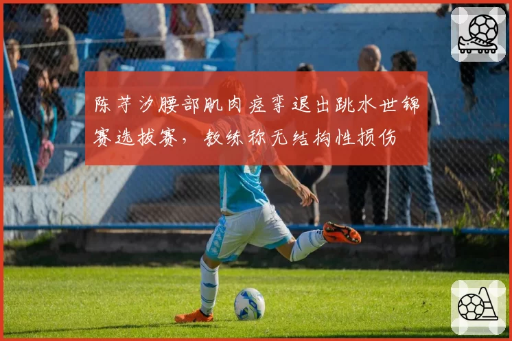 陈芋汐腰部肌肉痉挛退出跳水世锦赛选拔赛,教练称无结构性损伤