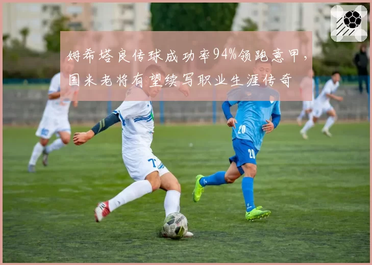 姆希塔良传球成功率94%领跑意甲,国米老将有望续写职业生涯传奇