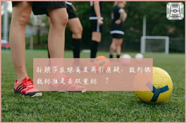 孙颖莎发球高度再引质疑，裁判执裁标准是否双重标凊？