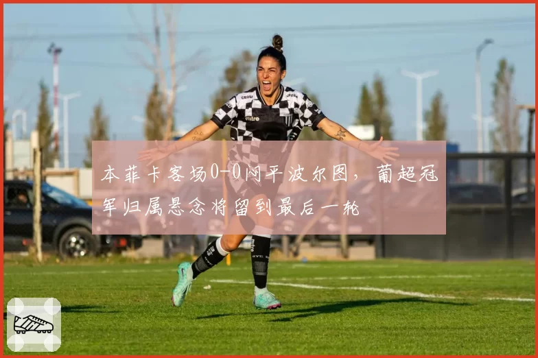 本菲卡客场0-0闷平波尔图,葡超冠军归属悬念将留到最后一轮