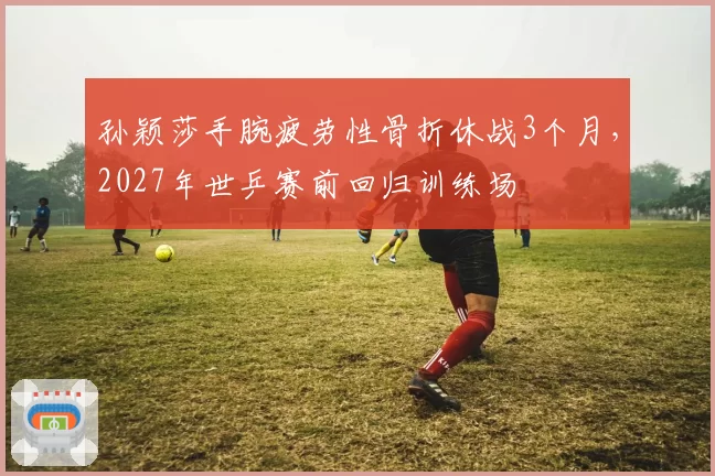 孙颖莎手腕疲劳性骨折休战3个月，2027年世乒赛前回归训练场