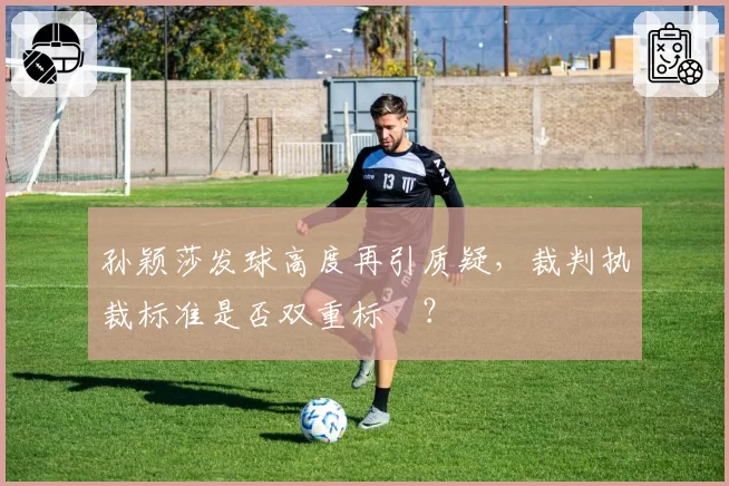 孙颖莎发球高度再引质疑,裁判执裁标准是否双重标凊?