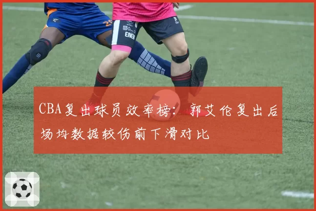 CBA复出球员效率榜：郭艾伦复出后场均数据较伤前下滑对比