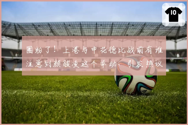 圈粉了！上港与申花德比战前有谁注意到颜骏凌这个举动，引发热议