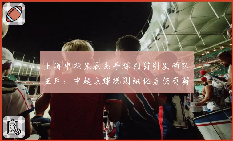 上海申花朱辰杰手球判罚引发两队互斥,中超点球规则细化后仍存解释空间