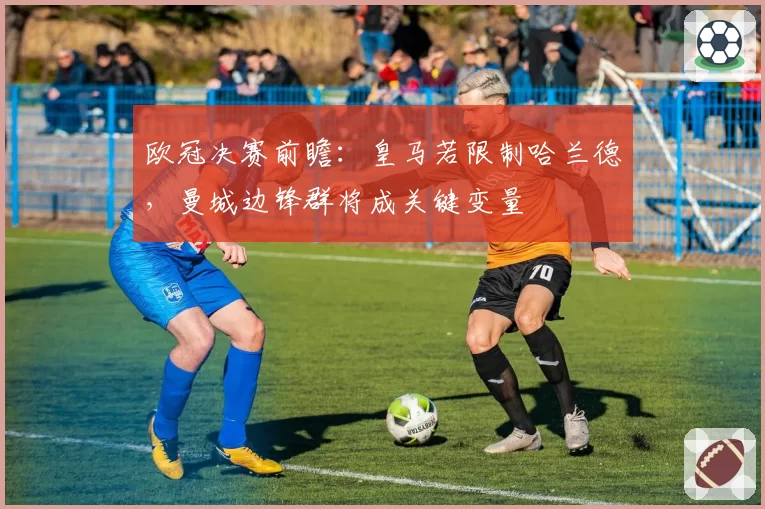 欧冠决赛前瞻：皇马若限制哈兰德，曼城边锋群将成关键变量
