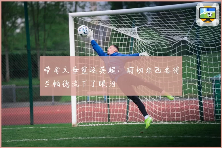 带考文垂重返英超，前切尔西名将兰帕德流下了眼泪