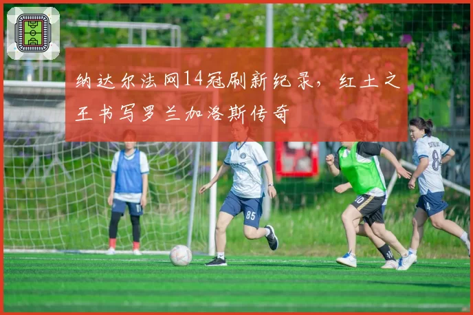 纳达尔法网14冠刷新纪录，红土之王书写罗兰加洛斯传奇