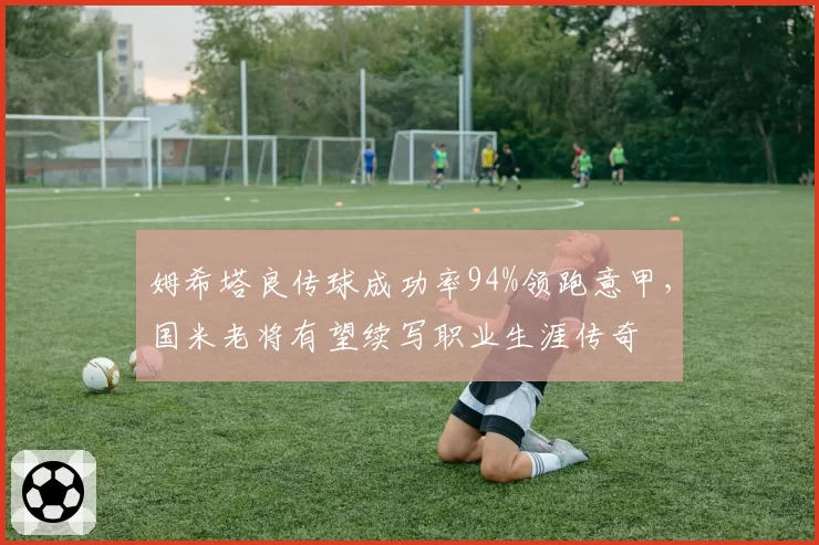 姆希塔良传球成功率94%领跑意甲,国米老将有望续写职业生涯传奇