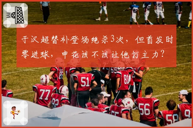于汉超替补登场绝杀3次，但首发时零进球，申花该不该让他打主力？