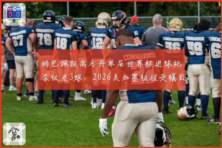 姆巴佩距离方丹单届世界杯进球纪录仅差3球,2026美加墨征程受瞩目