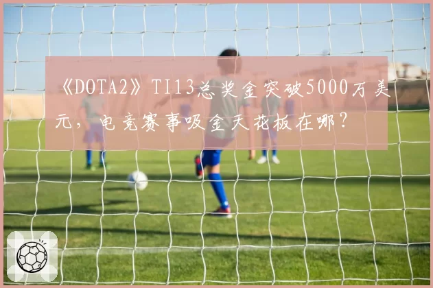 《DOTA2》TI13总奖金突破5000万美元，电竞赛事吸金天花板在哪？
