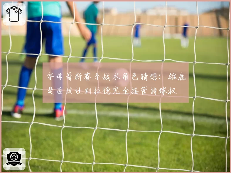 字母哥新赛季战术角色猜想：雄鹿是否该让利拉德完全接管持球权