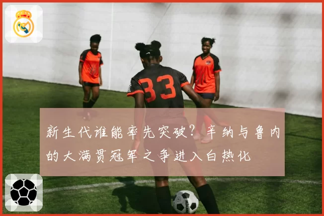 新生代谁能率先突破？辛纳与鲁内的大满贯冠军之争进入白热化