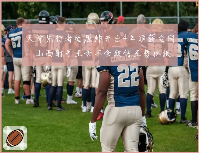 天津先行者给原帅开出4年顶薪合同，山西射手王会不会效仿王哲林换个活法？