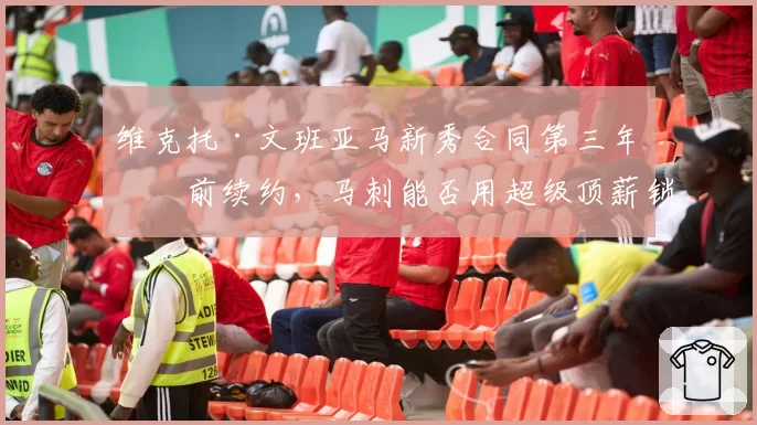 维克托·文班亚马新秀合同第三年提前续约,马刺能否用超级顶薪锁定未来十年基石?