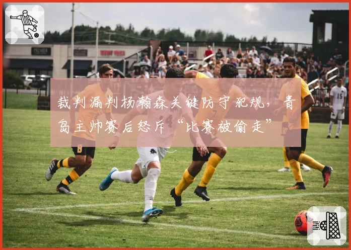 裁判漏判杨瀚森关键防守犯规，青岛主帅赛后怒斥“比赛被偷走”