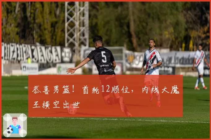 恭喜男篮!首轮12顺位,内线大魔王横空出世