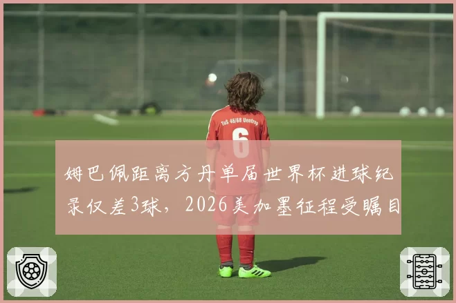 姆巴佩距离方丹单届世界杯进球纪录仅差3球,2026美加墨征程受瞩目