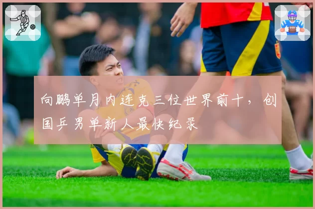 向鹏单月内连克三位世界前十,创国乒男单新人最快纪录