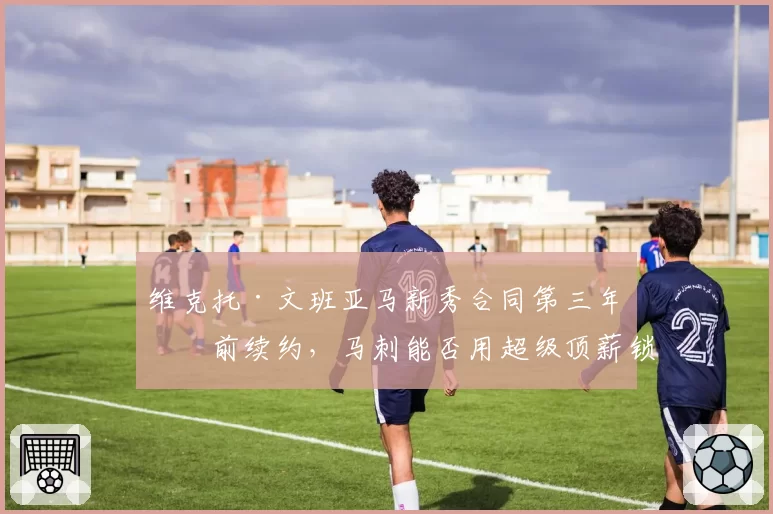 维克托·文班亚马新秀合同第三年提前续约，马刺能否用超级顶薪锁定未来十年基石？