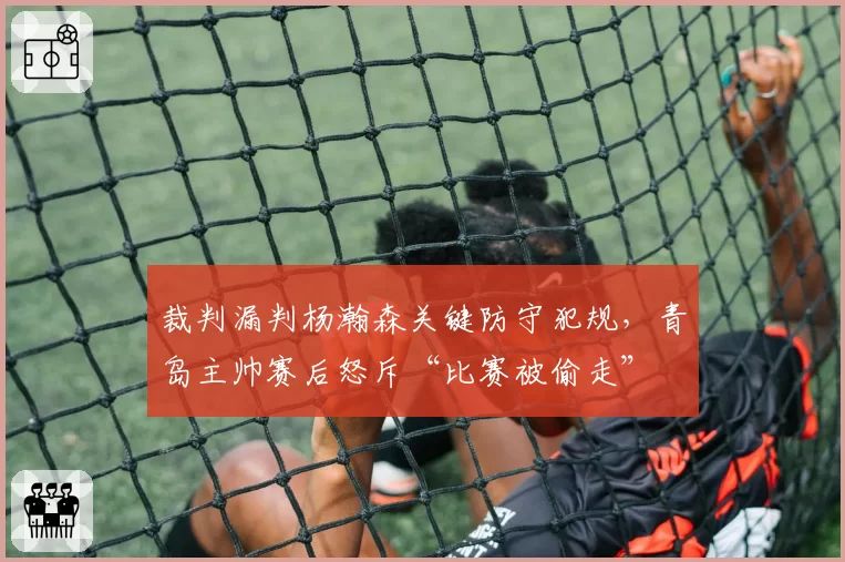 裁判漏判杨瀚森关键防守犯规,青岛主帅赛后怒斥“比赛被偷走”