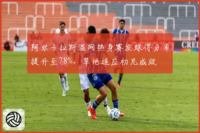 阿尔卡拉斯温网热身赛发球得分率提升至78%，草地适应初见成效