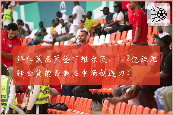 拜仁慕尼黑签下维尔茨，1.2亿欧元转会费能否激活中场创造力？