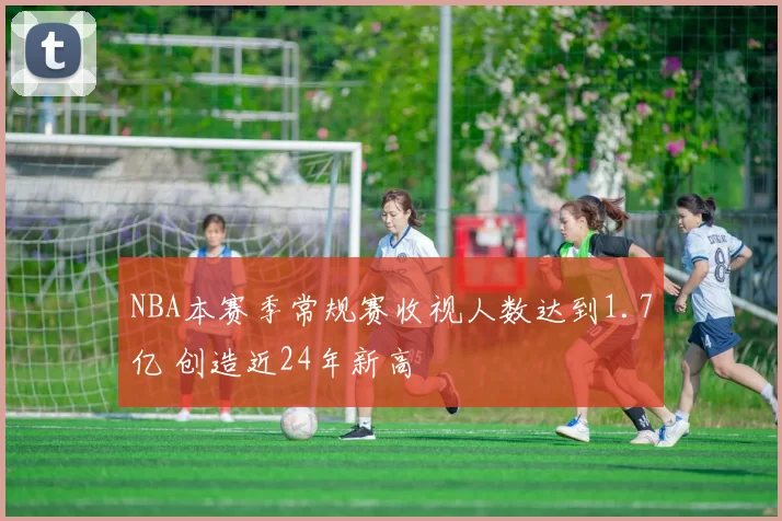 NBA本赛季常规赛收视人数达到1.7亿 创造近24年新高