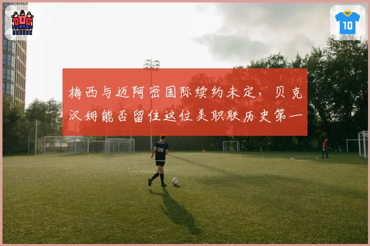 梅西与迈阿密国际续约未定,贝克汉姆能否留住这位美职联历史第一人?