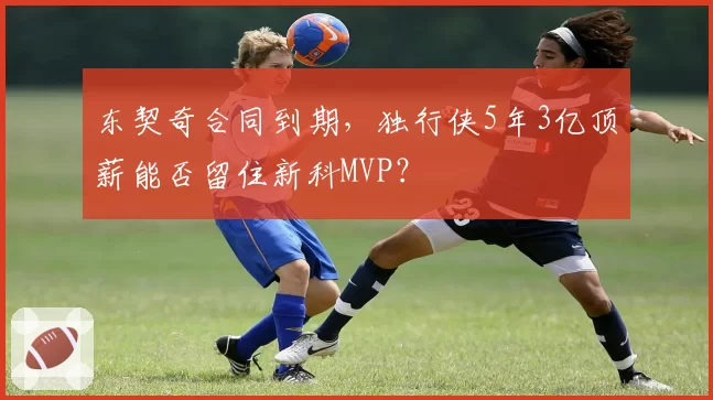 东契奇合同到期,独行侠5年3亿顶薪能否留住新科MVP?