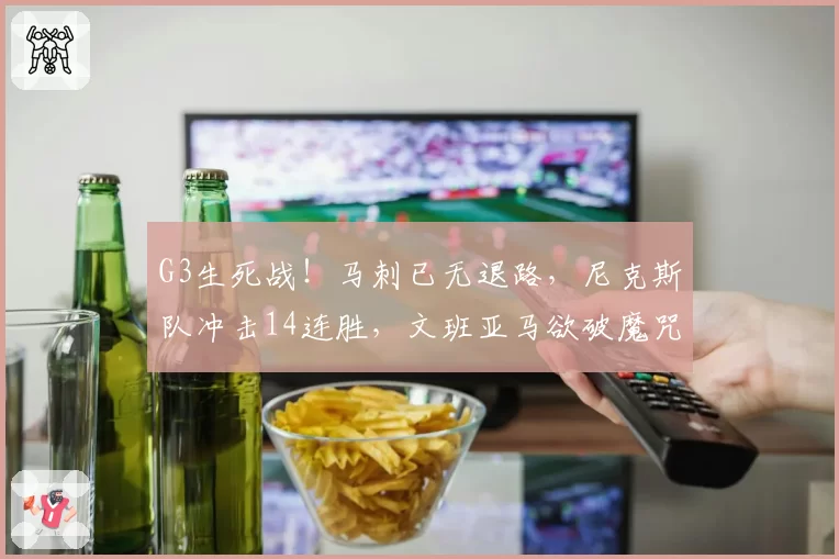 G3生死战！马刺已无退路，尼克斯队冲击14连胜，文班亚马欲破魔咒