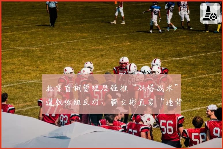 北京首钢管理层强推“双塔战术”遭教练组反对,解立彬直言“违背篮球规律”