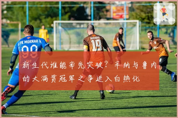 新生代谁能率先突破？辛纳与鲁内的大满贯冠军之争进入白热化