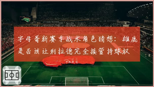 字母哥新赛季战术角色猜想：雄鹿是否该让利拉德完全接管持球权