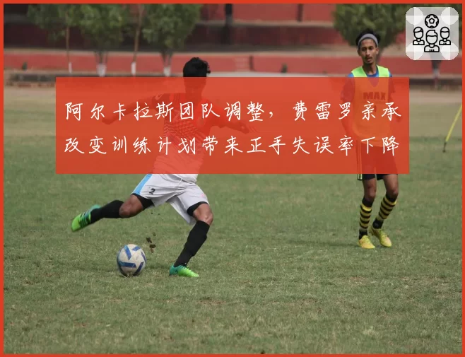 阿尔卡拉斯团队调整,费雷罗亲承改变训练计划带来正手失误率下降