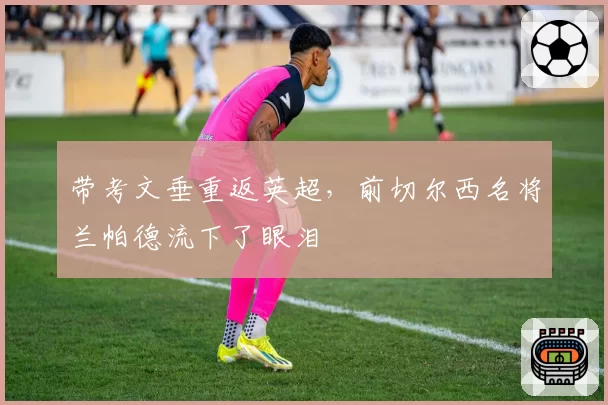 带考文垂重返英超，前切尔西名将兰帕德流下了眼泪