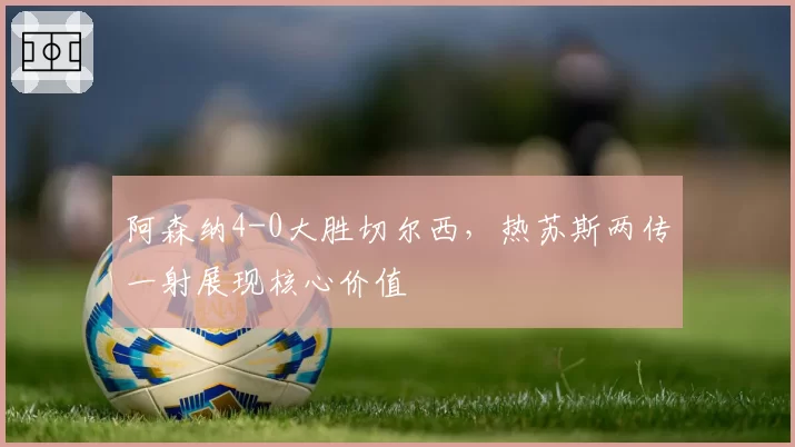 阿森纳4-0大胜切尔西,热苏斯两传一射展现核心价值