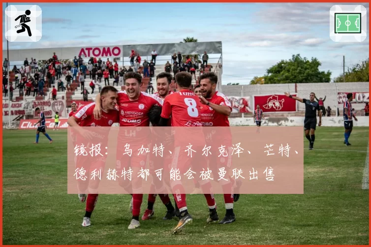 镜报：乌加特、齐尔克泽、芒特、德利赫特都可能会被曼联出售