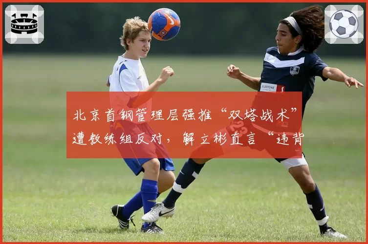 北京首钢管理层强推“双塔战术”遭教练组反对，解立彬直言“违背篮球规律”