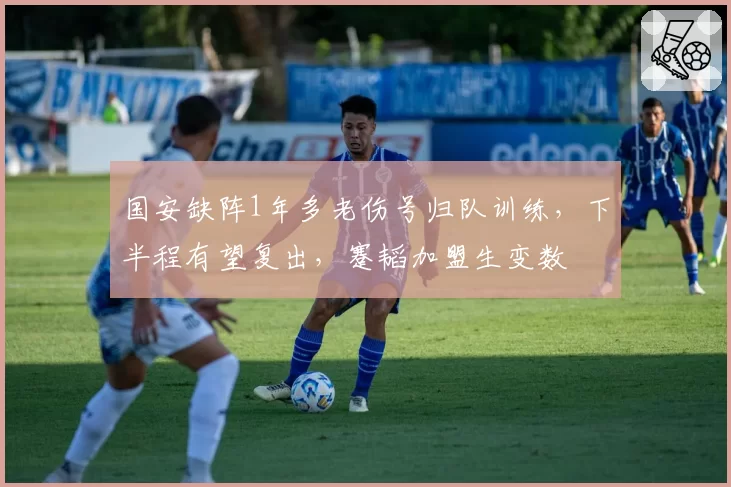 国安缺阵1年多老伤号归队训练,下半程有望复出,蹇韬加盟生变数