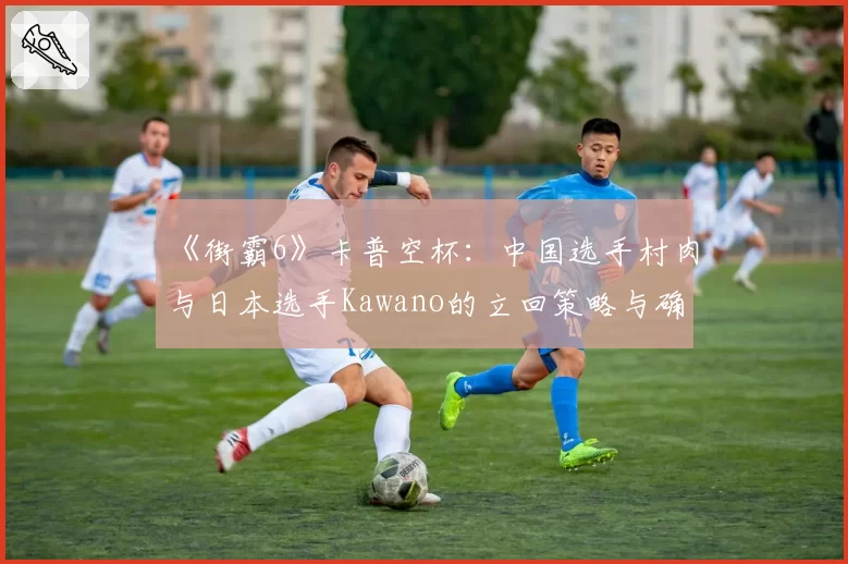 《街霸6》卡普空杯:中国选手村肉与日本选手Kawano的立回策略与确反成功率统计