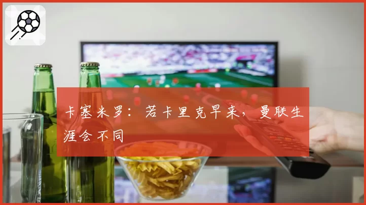 卡塞米罗:若卡里克早来,曼联生涯会不同
