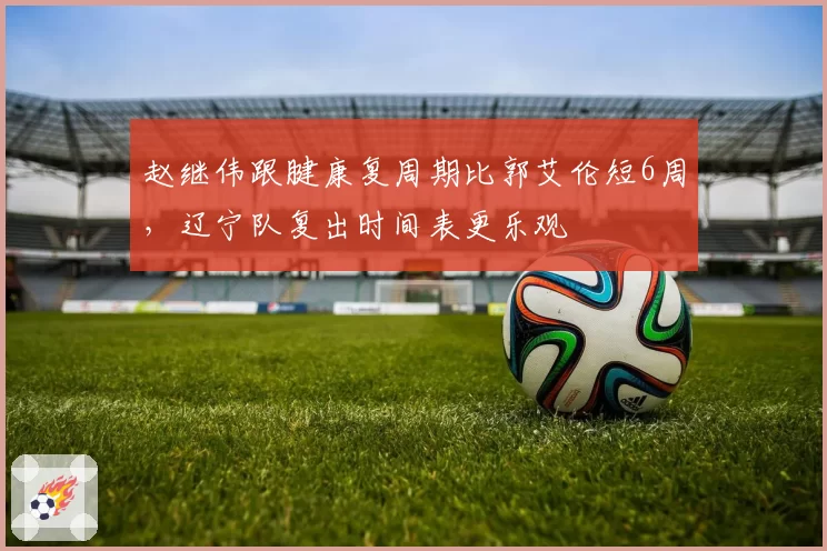 赵继伟跟腱康复周期比郭艾伦短6周,辽宁队复出时间表更乐观